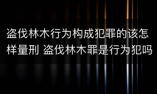 盗伐林木行为构成犯罪的该怎样量刑 盗伐林木罪是行为犯吗