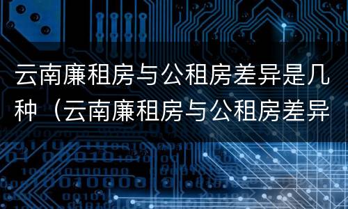 云南廉租房与公租房差异是几种（云南廉租房与公租房差异是几种情况）