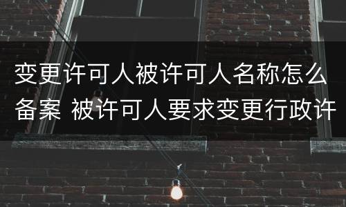 变更许可人被许可人名称怎么备案 被许可人要求变更行政许可