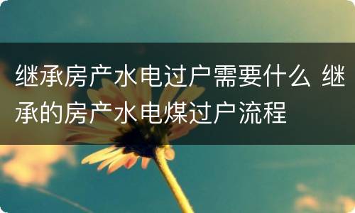 继承房产水电过户需要什么 继承的房产水电煤过户流程