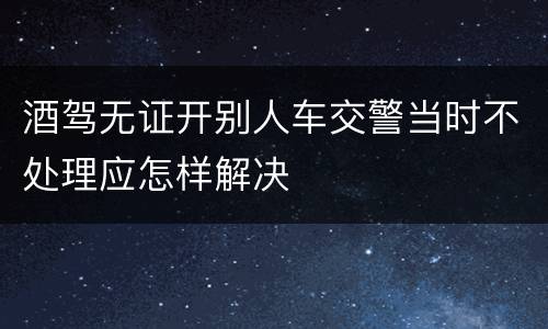 酒驾无证开别人车交警当时不处理应怎样解决