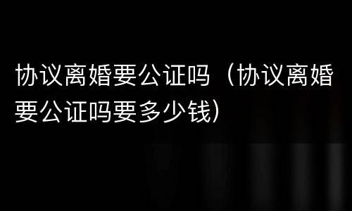 协议离婚要公证吗（协议离婚要公证吗要多少钱）