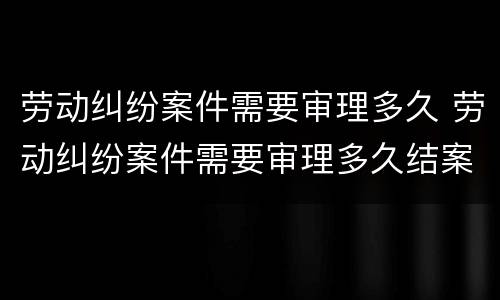 劳动纠纷案件需要审理多久 劳动纠纷案件需要审理多久结案