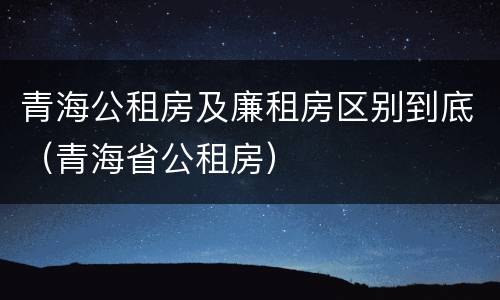青海公租房及廉租房区别到底（青海省公租房）