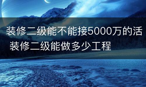 装修二级能不能接5000万的活 装修二级能做多少工程
