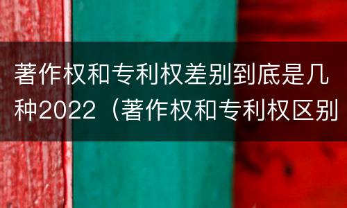 著作权和专利权差别到底是几种2022（著作权和专利权区别）