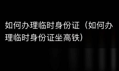 如何办理临时身份证(如何办理临时身份证坐高铁)