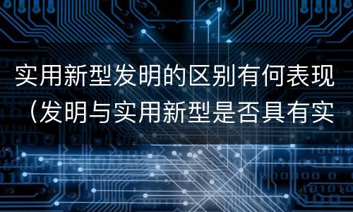 实用新型发明的区别有何表现（发明与实用新型是否具有实用性）