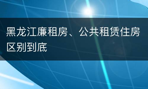 黑龙江廉租房、公共租赁住房区别到底