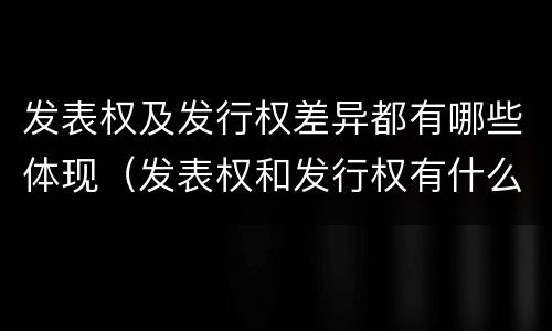 发表权及发行权差异都有哪些体现（发表权和发行权有什么区别）