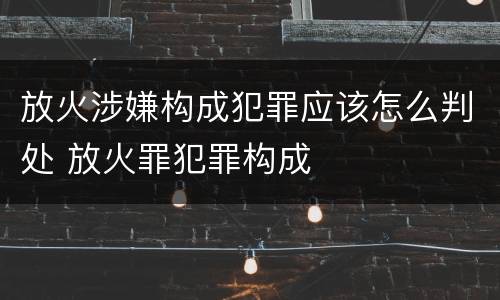 放火涉嫌构成犯罪应该怎么判处 放火罪犯罪构成