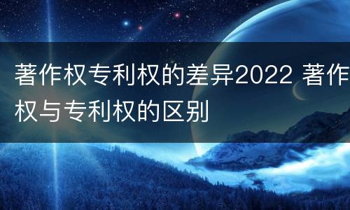 著作权专利权的差异2022 著作权与专利权的区别