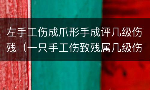 左手工伤成爪形手成评几级伤残（一只手工伤致残属几级伤残）