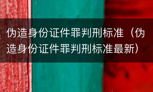 伪造身份证件罪判刑标准（伪造身份证件罪判刑标准最新）