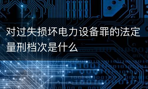 对过失损坏电力设备罪的法定量刑档次是什么