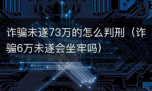 诈骗未遂73万的怎么判刑（诈骗6万未遂会坐牢吗）