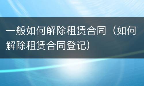 一般如何解除租赁合同（如何解除租赁合同登记）