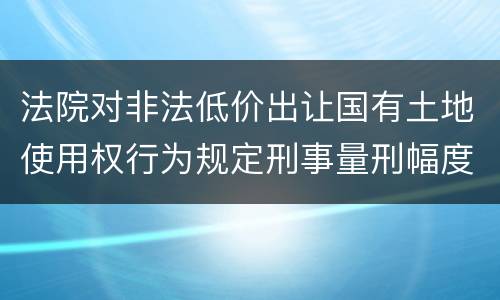 法院对非法低价出让国有土地使用权行为规定刑事量刑幅度