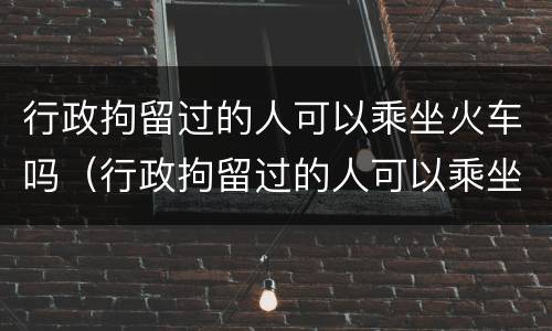 行政拘留过的人可以乘坐火车吗（行政拘留过的人可以乘坐火车吗知乎）