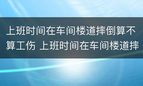 上班时间在车间楼道摔倒算不算工伤 上班时间在车间楼道摔倒算不算工伤事故