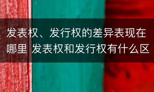 发表权、发行权的差异表现在哪里 发表权和发行权有什么区别