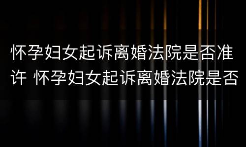 怀孕妇女起诉离婚法院是否准许 怀孕妇女起诉离婚法院是否准许离婚