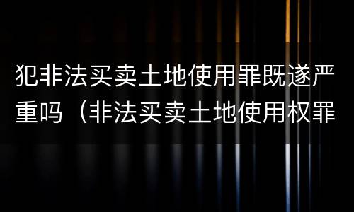 犯非法买卖土地使用罪既遂严重吗（非法买卖土地使用权罪构成要件）