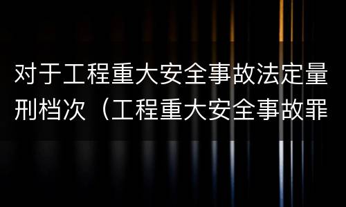 对于工程重大安全事故法定量刑档次（工程重大安全事故罪中重大安全事故不限于）