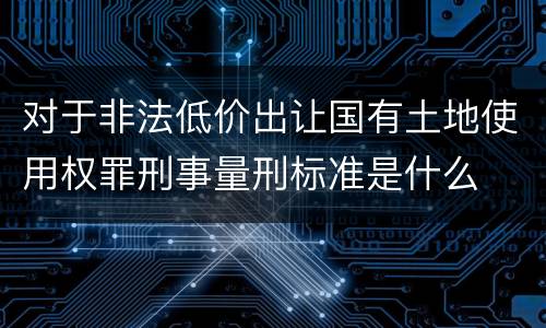对于非法低价出让国有土地使用权罪刑事量刑标准是什么