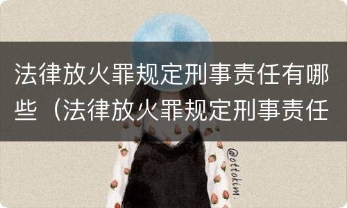 法律放火罪规定刑事责任有哪些（法律放火罪规定刑事责任有哪些内容）