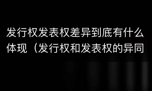 发行权发表权差异到底有什么体现（发行权和发表权的异同）