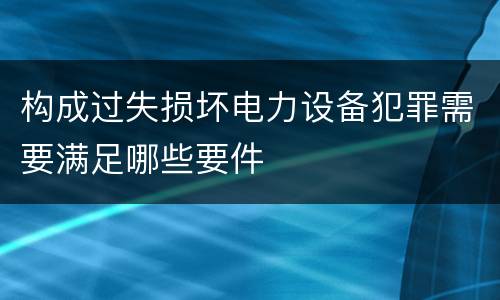 构成过失损坏电力设备犯罪需要满足哪些要件