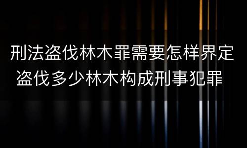 刑法盗伐林木罪需要怎样界定 盗伐多少林木构成刑事犯罪