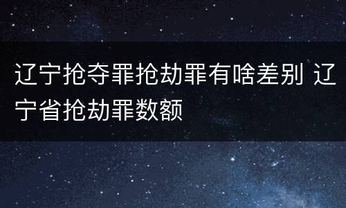辽宁抢夺罪抢劫罪有啥差别 辽宁省抢劫罪数额