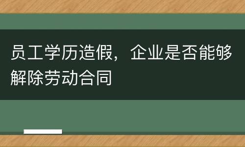 员工学历造假，企业是否能够解除劳动合同