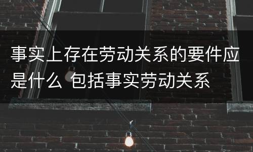 事实上存在劳动关系的要件应是什么 包括事实劳动关系