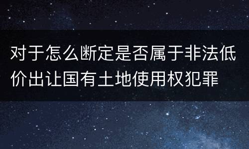 对于怎么断定是否属于非法低价出让国有土地使用权犯罪
