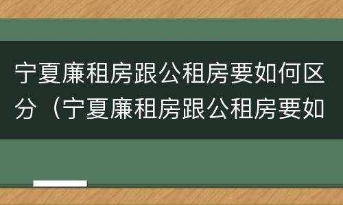 宁夏廉租房跟公租房要如何区分（宁夏廉租房跟公租房要如何区分呢）