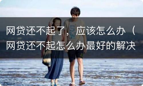 网贷还不起了，应该怎么办（网贷还不起怎么办最好的解决办法）