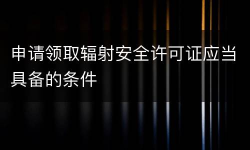 申请领取辐射安全许可证应当具备的条件