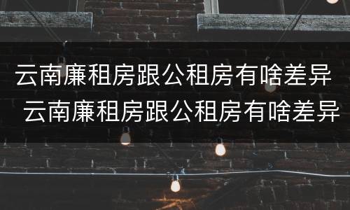 云南廉租房跟公租房有啥差异 云南廉租房跟公租房有啥差异吗