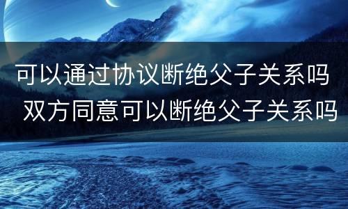 可以通过协议断绝父子关系吗 双方同意可以断绝父子关系吗
