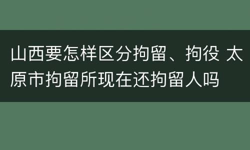 山西要怎样区分拘留、拘役 太原市拘留所现在还拘留人吗