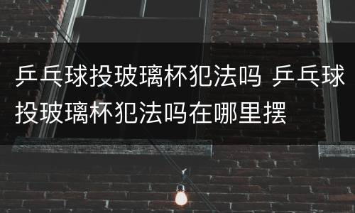 乒乓球投玻璃杯犯法吗 乒乓球投玻璃杯犯法吗在哪里摆