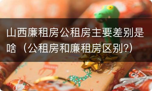 山西廉租房公租房主要差别是啥（公租房和廉租房区别?）