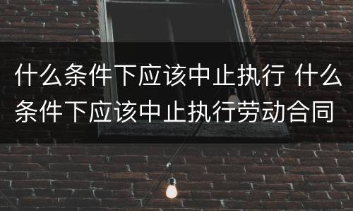 什么条件下应该中止执行 什么条件下应该中止执行劳动合同