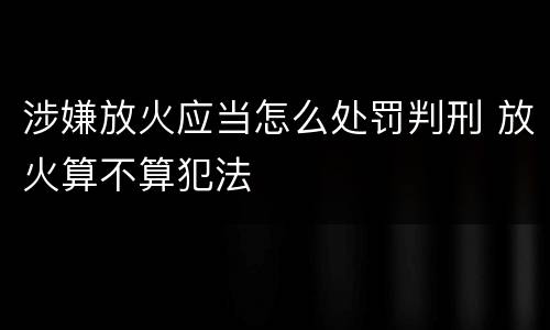 涉嫌放火应当怎么处罚判刑 放火算不算犯法