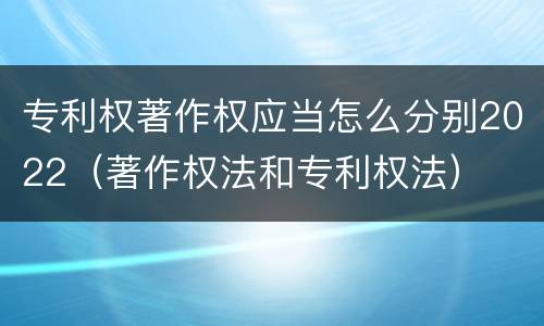 专利权著作权应当怎么分别2022（著作权法和专利权法）