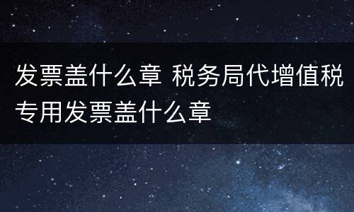 发票盖什么章 税务局代增值税专用发票盖什么章