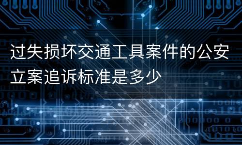 过失损坏交通工具案件的公安立案追诉标准是多少